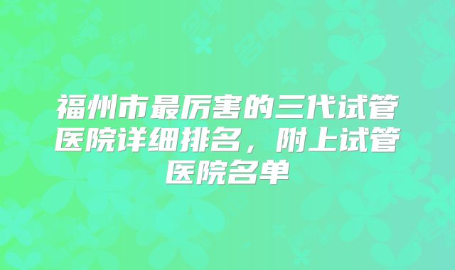 福州市最厉害的三代试管医院详细排名，附上试管医院名单