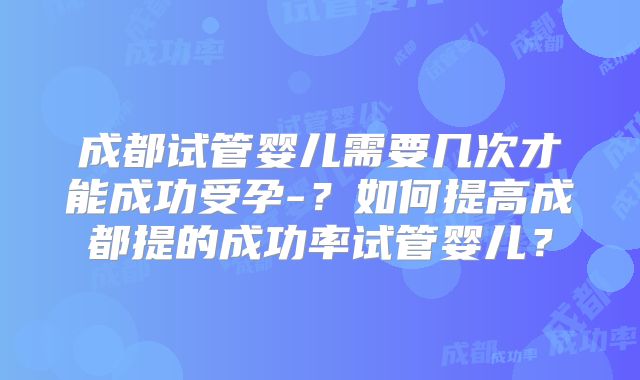 成都试管婴儿需要几次才能成功受孕-？如何提高成都提的成功率试管婴儿？