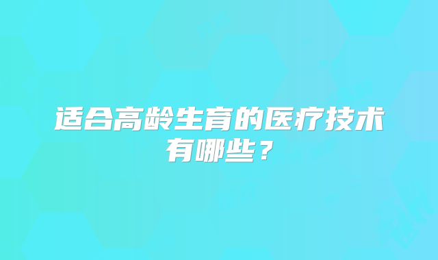 适合高龄生育的医疗技术有哪些？