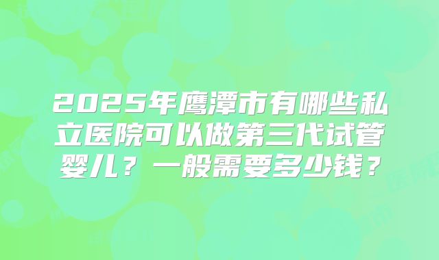 2025年鹰潭市有哪些私立医院可以做第三代试管婴儿？一般需要多少钱？