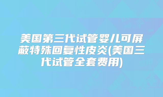 美国第三代试管婴儿可屏蔽特殊回复性皮炎(美国三代试管全套费用)