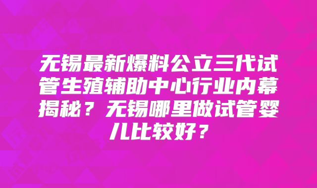 无锡最新爆料公立三代试管生殖辅助中心行业内幕揭秘？无锡哪里做试管婴儿比较好？