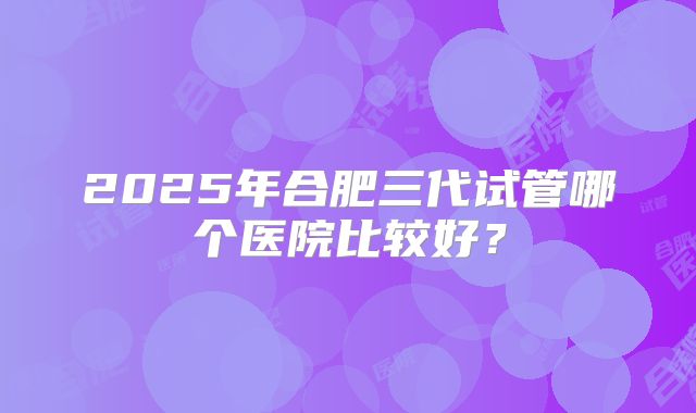2025年合肥三代试管哪个医院比较好？