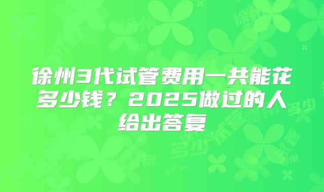 徐州3代试管费用一共能花多少钱？2025做过的人给出答复