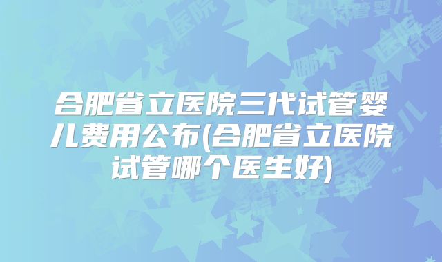 合肥省立医院三代试管婴儿费用公布(合肥省立医院试管哪个医生好)