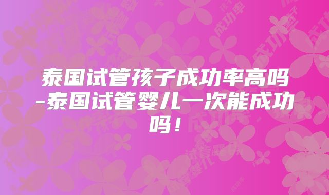 泰国试管孩子成功率高吗-泰国试管婴儿一次能成功吗！