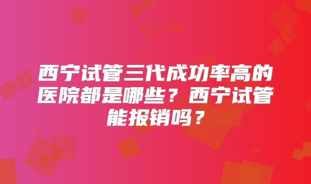 西宁试管三代成功率高的医院都是哪些？西宁试管能报销吗？