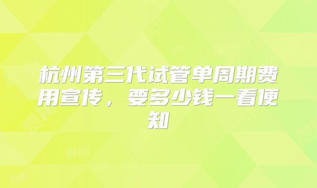 杭州第三代试管单周期费用宣传，要多少钱一看便知