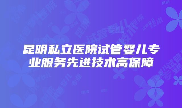 昆明私立医院试管婴儿专业服务先进技术高保障