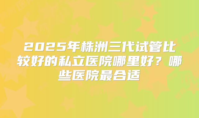 2025年株洲三代试管比较好的私立医院哪里好？哪些医院最合适