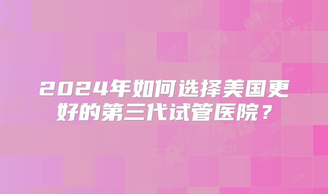 2024年如何选择美国更好的第三代试管医院？