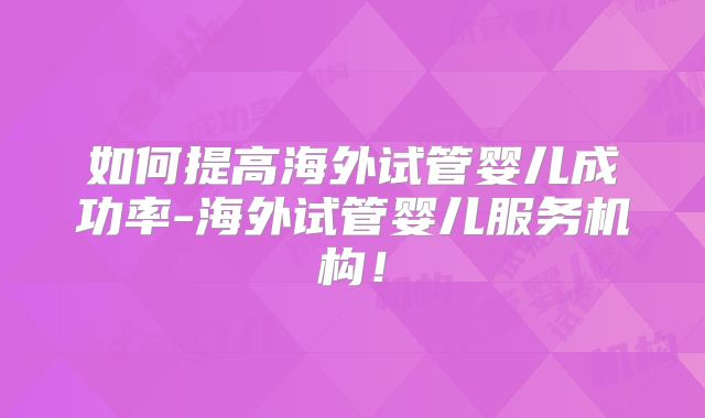 如何提高海外试管婴儿成功率-海外试管婴儿服务机构！