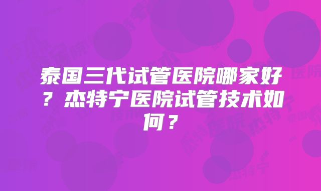 泰国三代试管医院哪家好？杰特宁医院试管技术如何？