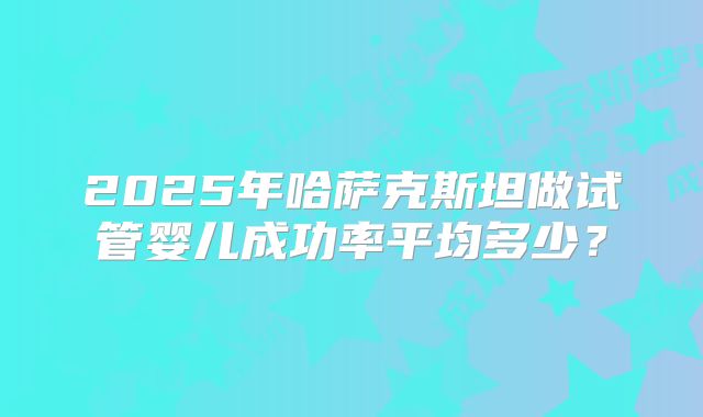 2025年哈萨克斯坦做试管婴儿成功率平均多少？
