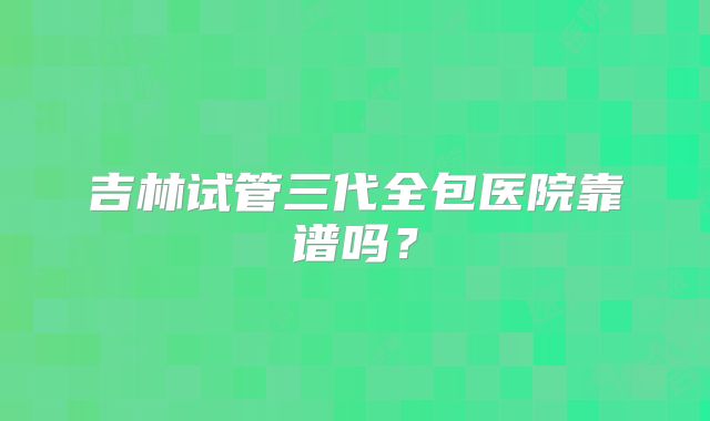 吉林试管三代全包医院靠谱吗？
