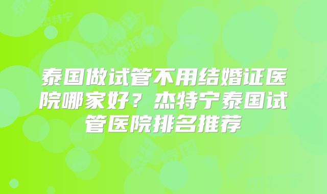 泰国做试管不用结婚证医院哪家好？杰特宁泰国试管医院排名推荐