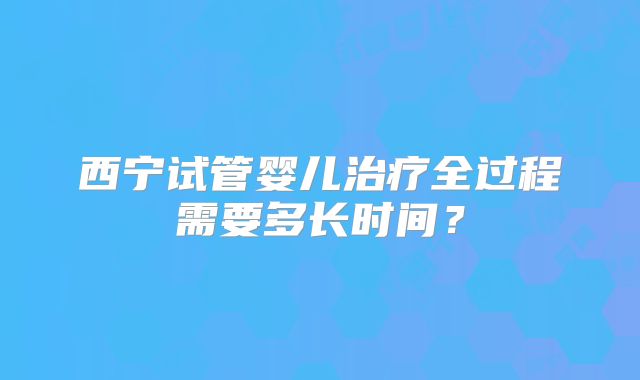 西宁试管婴儿治疗全过程需要多长时间？