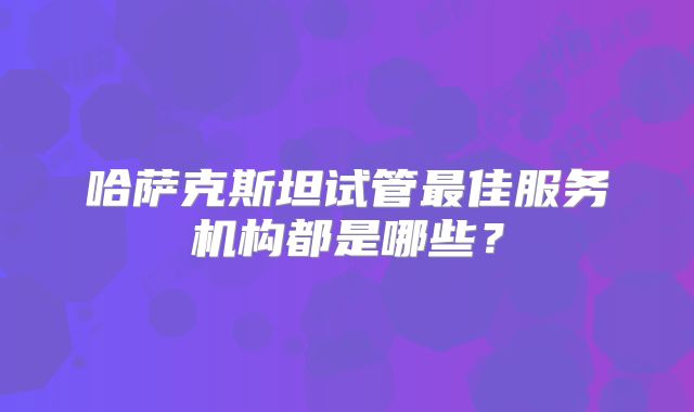 哈萨克斯坦试管最佳服务机构都是哪些？