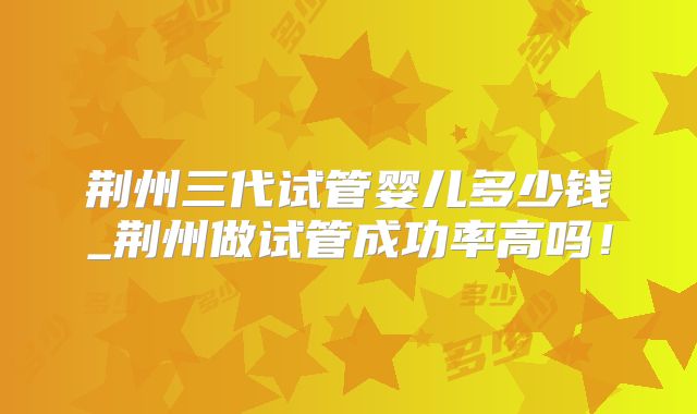 荆州三代试管婴儿多少钱_荆州做试管成功率高吗！