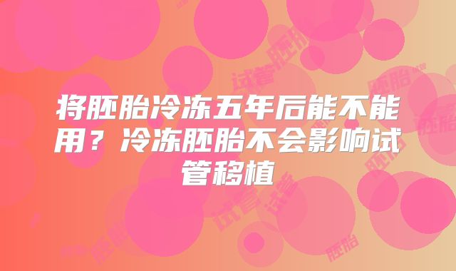 将胚胎冷冻五年后能不能用？冷冻胚胎不会影响试管移植