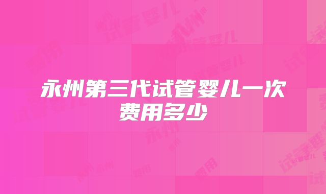 永州第三代试管婴儿一次费用多少