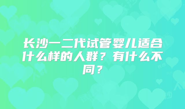 长沙一二代试管婴儿适合什么样的人群？有什么不同？