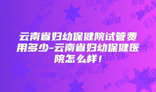 云南省妇幼保健院试管费用多少-云南省妇幼保健医院怎么样！