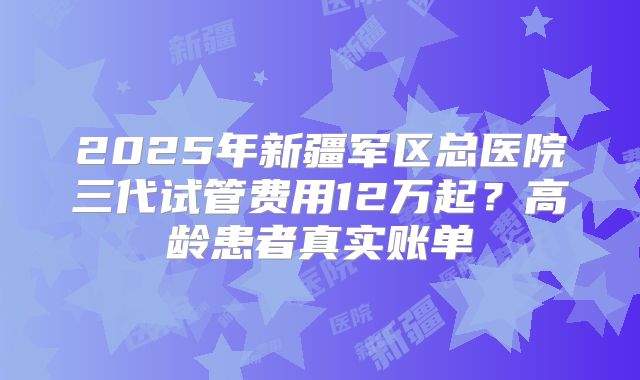 2025年新疆军区总医院三代试管费用12万起？高龄患者真实账单