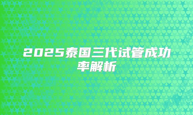 2025泰国三代试管成功率解析