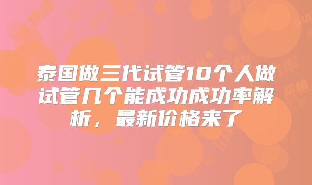 泰国做三代试管10个人做试管几个能成功成功率解析,最新价格来了
