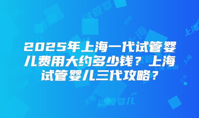 2025年上海一代试管婴儿费用大约多少钱？上海试管婴儿三代攻略？