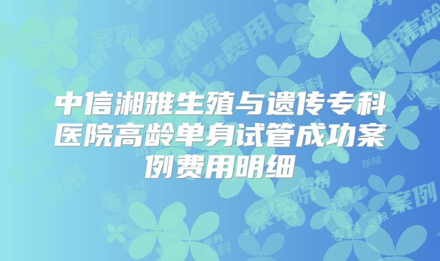 中信湘雅生殖与遗传专科医院高龄单身试管成功案例费用明细