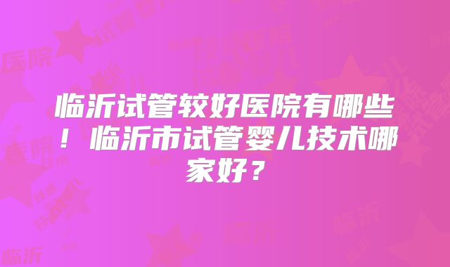 临沂试管较好医院有哪些！临沂市试管婴儿技术哪家好？