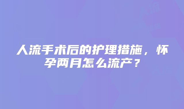人流手术后的护理措施，怀孕两月怎么流产？