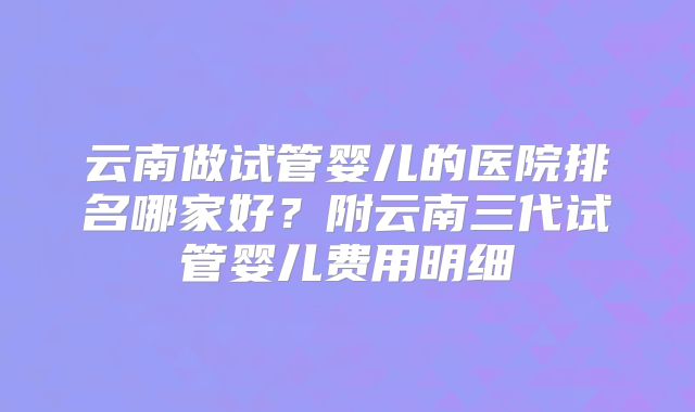 云南做试管婴儿的医院排名哪家好？附云南三代试管婴儿费用明细
