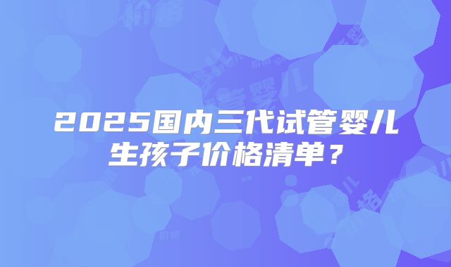 2025国内三代试管婴儿生孩子价格清单？