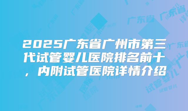 2025广东省广州市第三代试管婴儿医院排名前十，内附试管医院详情介绍