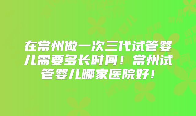 在常州做一次三代试管婴儿需要多长时间！常州试管婴儿哪家医院好！