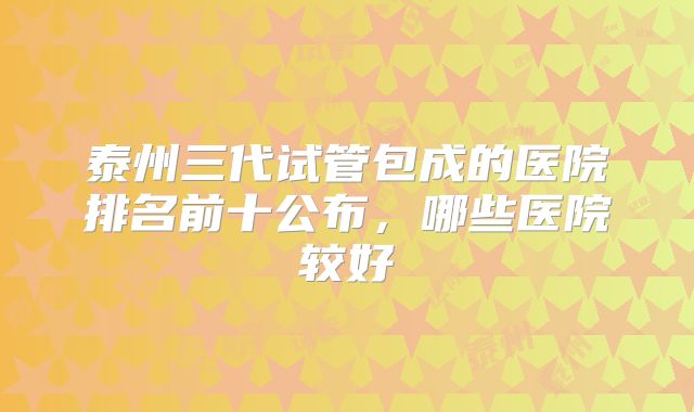 泰州三代试管包成的医院排名前十公布，哪些医院较好