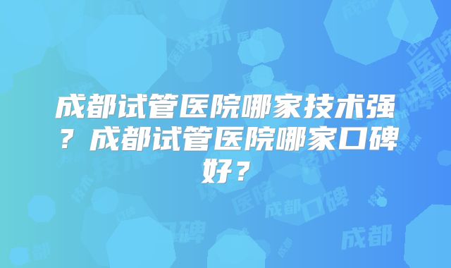 成都试管医院哪家技术强？成都试管医院哪家口碑好？