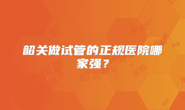韶关做试管的正规医院哪家强？
