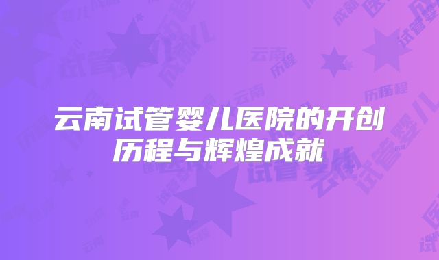 云南试管婴儿医院的开创历程与辉煌成就