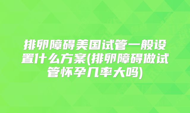 排卵障碍美国试管一般设置什么方案(排卵障碍做试管怀孕几率大吗)