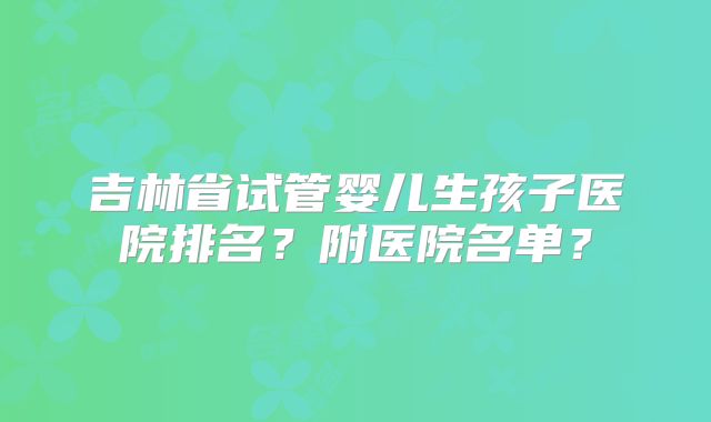 吉林省试管婴儿生孩子医院排名？附医院名单？