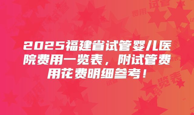 2025福建省试管婴儿医院费用一览表，附试管费用花费明细参考！