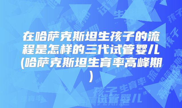 在哈萨克斯坦生孩子的流程是怎样的三代试管婴儿(哈萨克斯坦生育率高峰期)