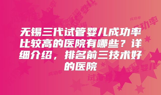 无锡三代试管婴儿成功率比较高的医院有哪些?详细介绍,排名前三技术好的医院