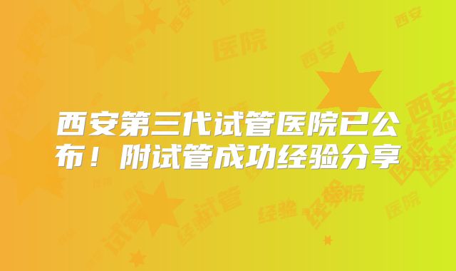 西安第三代试管医院已公布！附试管成功经验分享