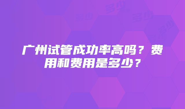广州试管成功率高吗？费用和费用是多少？