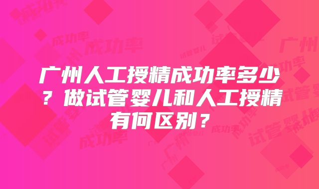 广州人工授精成功率多少？做试管婴儿和人工授精有何区别？